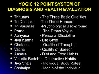 YOGIC 12 POINT SYSTEM OFYOGIC 12 POINT SYSTEM OF
DIAGNOSIS AND HEALTH EVALUATIONDIAGNOSIS AND HEALTH EVALUATION
 TrigunasTrigunas - The Three Basic Qualities- The Three Basic Qualities
 Tri DoshasTri Doshas -The Three Humors-The Three Humors
 Tri VasanasTri Vasanas -Psychological Background-Psychological Background
 PranaPrana - The Prana Vayus- The Prana Vayus
 AbhyasaAbhyasa - Personal Discipline- Personal Discipline
 Jiva KarmaJiva Karma - Life Style- Life Style
 ChetanaChetana - Quality of Thoughts- Quality of Thoughts
 VachaVacha - Quality of Speech- Quality of Speech
 AaharaAahara - Diet and Food Habits- Diet and Food Habits
 Viparita Buddhi - Destructive HabitsViparita Buddhi - Destructive Habits
 Jiva VrittisJiva Vrittis - Individual Body Rates- Individual Body Rates
 SankalpaSankalpa - Ideals of the Individual- Ideals of the Individual
 