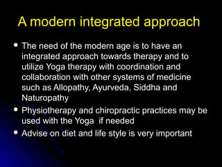 A modern integrated approachA modern integrated approach
 The need of the modern age is to have anThe need of the modern age is to have an
integrated approach towards therapy and tointegrated approach towards therapy and to
utilize Yoga therapy with coordination andutilize Yoga therapy with coordination and
collaboration with other systems of medicinecollaboration with other systems of medicine
such as Allopathy, Ayurveda, Siddha andsuch as Allopathy, Ayurveda, Siddha and
NaturopathyNaturopathy
 Physiotherapy and chiropractic practices may bePhysiotherapy and chiropractic practices may be
used with the Yoga if neededused with the Yoga if needed
 Advise on diet and life style is very importantAdvise on diet and life style is very important
 