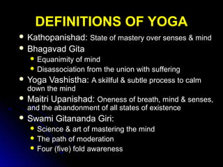 DEFINITIONS OF YOGADEFINITIONS OF YOGA
 Kathopanishad:Kathopanishad: State of mastery over senses & mindState of mastery over senses & mind
 Bhagavad GitaBhagavad Gita
 Equanimity of mindEquanimity of mind
 Disassociation from the union with sufferingDisassociation from the union with suffering
 Yoga Vashistha:Yoga Vashistha: A skillful & subtle process to calmA skillful & subtle process to calm
down the minddown the mind
 Maitri Upanishad:Maitri Upanishad: Oneness of breath, mind & senses,Oneness of breath, mind & senses,
and the abandonment of all states of existenceand the abandonment of all states of existence
 Swami Gitananda Giri:Swami Gitananda Giri:
 Science & art of mastering the mindScience & art of mastering the mind
 The path of moderationThe path of moderation
 Four (five) fold awarenessFour (five) fold awareness
 
