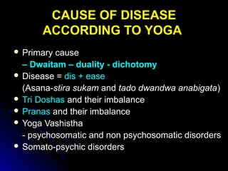 CAUSE OF DISEASECAUSE OF DISEASE
ACCORDING TO YOGAACCORDING TO YOGA
 Primary causePrimary cause
– Dwaitam – duality - dichotomy
 Disease =Disease = dis + easedis + ease
(Asana-(Asana-stira sukamstira sukam andand tado dwandwa anabigatatado dwandwa anabigata))
 Tri DoshasTri Doshas and their imbalanceand their imbalance
 PranasPranas and their imbalanceand their imbalance
 Yoga VashisthaYoga Vashistha
- psychosomatic and non psychosomatic disorders- psychosomatic and non psychosomatic disorders
 Somato-psychic disordersSomato-psychic disorders
 