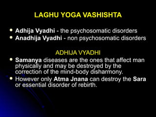LAGHU YOGA VASHISHTALAGHU YOGA VASHISHTA
 Adhija VyadhiAdhija Vyadhi - the psychosomatic disorders- the psychosomatic disorders
 Anadhija VyadhiAnadhija Vyadhi - non psychosomatic disorders- non psychosomatic disorders
ADHIJA VYADHIADHIJA VYADHI
 SamanyaSamanya diseases are the ones that affect mandiseases are the ones that affect man
physically and may be destroyed by thephysically and may be destroyed by the
correction of the mind-body disharmony.correction of the mind-body disharmony.
 However onlyHowever only Atma JnanaAtma Jnana can destroy thecan destroy the SaraSara
or essential disorder of rebirth.or essential disorder of rebirth.
 