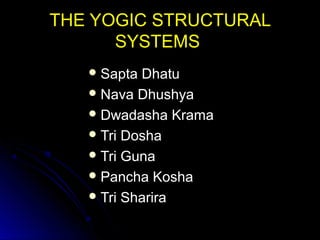 THE YOGIC STRUCTURALTHE YOGIC STRUCTURAL
SYSTEMSSYSTEMS
 Sapta DhatuSapta Dhatu
 Nava DhushyaNava Dhushya
 Dwadasha KramaDwadasha Krama
 Tri DoshaTri Dosha
 Tri GunaTri Guna
 Pancha KoshaPancha Kosha
 Tri ShariraTri Sharira
 