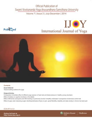Volume 7 | Issue 2 | July-December | 2014
Official Publication of
Swami Vivekananda Yoga Anusandhana Samsthana University
Online full text at
http://www.ijoy.org.in
IJ YOInternational Journal of Yoga
Guest Editorial
Original Articles
Comparative immediate effect of different yoga asanas on heart rate and blood pressure in healthy young volunteers
Effect of trataka on cognitive functions in the elderly
Effect of Bhramari pranayama and OM chanting on pulmonary function inhealthy individuals: A prospective randomized control trial
Effect of yogic colon cleansing (Laghu Sankhaprakshalana Kriya) on pain, spinal flexibility, disability and state anxiety in chronic low back pain
Toward building evidence for yoga
Contents
ISSN 0973-6131
InternationalJournalofYoga•Volume7•Issue2•July-December2014•Pages87-170
 
