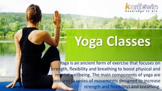 Yoga Classes
Yoga is an ancient form of exercise that focuses on
strength, flexibility and breathing to boost physical and
mental wellbeing. The main components of yoga are
postures (a series of movements designed to increase
strength and flexibility) and breathing.
 