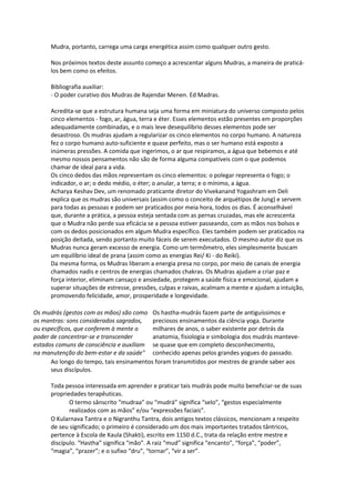 Mudra, portanto, carrega uma carga energética assim como qualquer outro gesto.

      Nos próximos textos deste assunto começo a acrescentar alguns Mudras, a maneira de praticá-
      los bem como os efeitos.

      Bibliografia auxiliar:
      - O poder curativo dos Mudras de Rajendar Menen. Ed Madras.

      Acredita-se que a estrutura humana seja uma forma em miniatura do universo composto pelos
      cinco elementos - fogo, ar, água, terra e éter. Esses elementos estão presentes em proporções
      adequadamente combinadas, e o mais leve desequilíbrio desses elementos pode ser
      desastroso. Os mudras ajudam a regularizar os cinco elementos no corpo humano. A natureza
      fez o corpo humano auto-suficiente e quase perfeito, mas o ser humano está exposto a
      inúmeras pressões. A comida que ingerimos, o ar que respiramos, a água que bebemos e até
      mesmo nossos pensamentos não são de forma alguma compatíveis com o que podemos
      chamar de ideal para a vida.
      Os cinco dedos das mãos representam os cinco elementos: o polegar representa o fogo; o
      indicador, o ar; o dedo médio, o éter; o anular, a terra; e o mínimo, a água.
      Acharya Keshav Dev, um renomado praticante diretor do Vivekanand Yogashram em Deli
      explica que os mudras são universais (assim como o conceito de arquétipos de Jung) e servem
      para todas as pessoas e podem ser praticados por meia hora, todos os dias. É aconselhável
      que, durante a prática, a pessoa esteja sentada com as pernas cruzadas, mas ele acrescenta
      que o Mudra não perde sua eficácia se a pessoa estiver passeando, com as mãos nos bolsos e
      com os dedos posicionados em algum Mudra específico. Eles também podem ser praticados na
      posição deitada, sendo portanto muito fáceis de serem executados. O mesmo autor diz que os
      Mudras nunca geram excesso de energia. Como um termômetro, eles simplesmente buscam
      um equilíbrio ideal de prana (assim como as energias Rei/ Ki - do Reiki).
      Da mesma forma, os Mudras liberam a energia presa no corpo, por meio de canais de energia
      chamados nadis e centros de energias chamados chakras. Os Mudras ajudam a criar paz e
      força interior, eliminam cansaço e ansiedade, protegem a saúde física e emocional, ajudam a
      superar situações de estresse, pressões, culpas e raivas, acalmam a mente e ajudam a intuição,
      promovendo felicidade, amor, prosperidade e longevidade.

Os mudrás (gestos com as mãos) são como Os hastha-mudrás fazem parte de antiguíssimos e
os mantras: sons considerados sagrados,   preciosos ensinamentos da ciência yoga. Durante
ou específicos, que conferem à mente o    milhares de anos, o saber existente por detrás da
poder de concentrar-se e transcender      anatomia, fisiologia e simbologia dos mudrás manteve-
estados comuns de consciência e auxiliam se quase que em completo desconhecimento,
na manutenção do bem-estar e da saúde" conhecido apenas pelos grandes yogues do passado.
      Ao longo do tempo, tais ensinamentos foram transmitidos por mestres de grande saber aos
      seus discípulos.

      Toda pessoa interessada em aprender e praticar tais mudrás pode muito beneficiar-se de suas
      propriedades terapêuticas.
             O termo sânscrito “mudraa” ou “mudrá” significa “selo”, “gestos especialmente
             realizados com as mãos” e/ou “expressões faciais”.
      O Kularnava Tantra e o Nigranthu Tantra, dois antigos textos clássicos, mencionam a respeito
      de seu significado; o primeiro é considerado um dos mais importantes tratados tântricos,
      pertence à Escola de Kaula (Shakti), escrito em 1150 d.C., trata da relação entre mestre e
      discípulo. “Hastha” significa “mão”. A raiz “mud” significa “encanto”, “força”, “poder”,
      “magia”, “prazer”; e o sufixo “dru”, “tornar”, “vir a ser”.
 