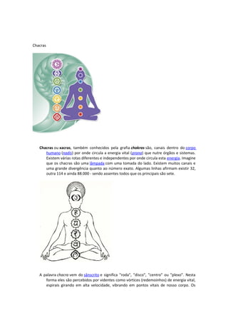Chacras




   Chacras ou xacras, também conhecidos pela grafia chakras são, canais dentro do corpo
      humano (nadis) por onde circula a energia vital (prana) que nutre órgãos e sistemas.
      Existem várias rotas diferentes e independentes por onde circula esta energia. Imagine
      que os chacras são uma lâmpada com uma tomada do lado. Existem muitos canais e
      uma grande divergência quanto ao número exato. Algumas linhas afirmam existir 32,
      outra 114 e ainda 88.000 - sendo assentes todos que os principais são sete.




   A palavra chacra vem do sânscrito e significa "roda", "disco", "centro" ou "plexo". Nesta
      forma eles são percebidos por videntes como vórtices (redemoinhos) de energia vital,
      espirais girando em alta velocidade, vibrando em pontos vitais de nosso corpo. Os
 