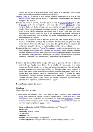 chakras são pontos de interseção entre vários planos e através deles nosso corpo
    etérico se manifesta mais intensamente no corpo físico.
Os vedas (2.000 a. C.) contêm os mais antigos registros sobre chakras de que se tem
    notícia. Quando foram escritos, a ioga já sistematizava o conhecimento e o trabalho
    energético dos chacras.
São sete os principais chacras, dispostos desde a base da coluna vertebral até o alto
    da cabeça e cada um corresponde à uma das sete principais glândulas do corpo
    humano. Cada um destes chacras está em estreita correspondência com certas
    funções físicas, mentais, vitais ou espirituais. Num corpo saudável, todos esses vórtices
    giram a uma grande velocidade, permitindo que a "prana", flua para cima por
    intermédio do sistema endócrino. Mas se um desses centros começa a diminuir a
    velocidade de rotação, o fluxo de energia fica inibido ou bloqueado - e disso resulta o
    envelhecimento ou a doença.
Os chacras são conectados entre si por uma espécie de tubo etérico (Nadi) principal
    chamado "sushumna", ao longo do eixo central do corpo humano, por onde dois
    outros canais alternados "Ida" que sai da base da espinha dorsal à esquerda de
    sushumna e "pingala" à direita ( na mulher estão invertidas estas posições ).
Os nadis conduzem e regulam o "prana" (energias yin e yang) em espirais concêntricas.
    Estes nadis são os principais, entre milhares, que percorrem todo o corpo em todas as
    direções, linhas meridianos e pontos. Para os hindus os nadis são sagrados, é por meio
    da "Sushumna" que o yogi deixa o seu corpo físico, entra em contato com os planos
    superiores e traz para o seu cérebro físico a memória de suas experiências.


É através do desequilíbrio desta energia vital que as pessoas adoecem e acabam
   obstruindo esta ligação com o Divino. Daí, a relação entre as doenças e as crises
   emocionais. É muito comum ver pessoas que acabam somatizando e transformando
   energias negativas, depressão, raiva, solidão, em doenças físicas, como cânceres e
   outras mais graves. Nosso corpo físico tem pontos, que quando ativados, fazem fluir a
   energia vital, nos trazendo alegria e, principalmente, saúde. É através dos nadis
   (meridianos) - caminhos invisíveis dentro do nosso organismo - que a energia vital
   caminha por todo o nosso corpo e chega aos chacras, em pontos que concentram
   vibrações mais específicas, conforme veremos à seguir:

O corpo físico e cada um dos chacras

Muladhara
(Chacra Raiz)- Concretização

O primeiro chacra (conhecido como Chacra Base ou Raiz), situado na base da espinha
    dorsal, relaciona-se com o poder criador da energia sexual. Quando esse chacra está
    enfraquecido indica distúrbios da sexualidade ou disfunções endócrinas. Quando
    excessivamente energizado, indica excesso de hormônios, sexualidade exacerbada ou
    até mesmo a presença de um tumor no local.

    Nome em sânscrito: MULADHARA ("Base e fundamento"; "Suporte")
    Mantra: Lam.
    Localização: Base da Espinha.
    Cor: Vermelho.
    Elemento: Terra.
    Funções: Traz vitalidade para o corpo físico.
    Qualidades Positivas: Coragem, Estabilidade. Individualidade, Paciência, Saúde,
 