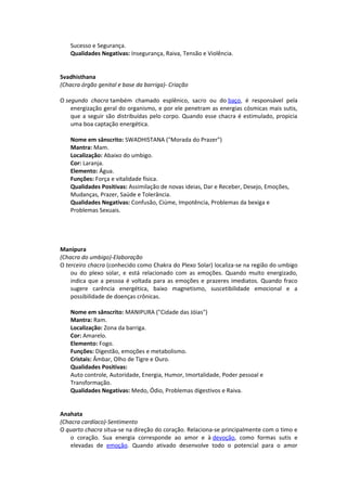 Sucesso e Segurança.
   Qualidades Negativas: Insegurança, Raiva, Tensão e Violência.


Svadhisthana
(Chacra órgão genital e base da barriga)- Criação

O segundo chacra também chamado esplênico, sacro ou do baço, é responsável pela
    energização geral do organismo, e por ele penetram as energias cósmicas mais sutis,
    que a seguir são distribuídas pelo corpo. Quando esse chacra é estimulado, propicia
    uma boa captação energética.

   Nome em sânscrito: SWADHISTANA ("Morada do Prazer")
   Mantra: Mam.
   Localização: Abaixo do umbigo.
   Cor: Laranja.
   Elemento: Água.
   Funções: Força e vitalidade física.
   Qualidades Positivas: Assimilação de novas ideias, Dar e Receber, Desejo, Emoções,
   Mudanças, Prazer, Saúde e Tolerância.
   Qualidades Negativas: Confusão, Ciúme, Impotência, Problemas da bexiga e
   Problemas Sexuais.




Manipura
(Chacra do umbigo)-Elaboração
O terceiro chacra (conhecido como Chakra do Plexo Solar) localiza-se na região do umbigo
    ou do plexo solar, e está relacionado com as emoções. Quando muito energizado,
    indica que a pessoa é voltada para as emoções e prazeres imediatos. Quando fraco
    sugere carência energética, baixo magnetismo, suscetibilidade emocional e a
    possibilidade de doenças crônicas.

   Nome em sânscrito: MANIPURA ("Cidade das Jóias")
   Mantra: Ram.
   Localização: Zona da barriga.
   Cor: Amarelo.
   Elemento: Fogo.
   Funções: Digestão, emoções e metabolismo.
   Cristais: Âmbar, Olho de Tigre e Ouro.
   Qualidades Positivas:
   Auto controle, Autoridade, Energia, Humor, Imortalidade, Poder pessoal e
   Transformação.
   Qualidades Negativas: Medo, Ódio, Problemas digestivos e Raiva.


Anahata
(Chacra cardíaco)-Sentimento
O quarto chacra situa-se na direção do coração. Relaciona-se principalmente com o timo e
    o coração. Sua energia corresponde ao amor e à devoção, como formas sutis e
    elevadas de emoção. Quando ativado desenvolve todo o potencial para o amor
 