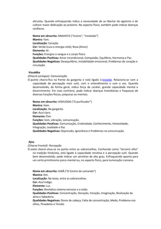 altruísta. Quando enfraquecido indica a necessidade de se libertar do egoísmo e de
   cultivar maior dedicação ao próximo. No aspecto físico, também pode indicar doenças
   cardíacas.

   Nome em sânscrito: ANAHATA ("Invicto"; "Inviolado")
   Mantra: Yam.
   Localização: Coração.
   Cor: Verde (cura e energia vital); Rosa (Amor).
   Elemento: Ar.
   Funções: Energiza o sangue e o corpo físico.
   Qualidades Positivas: Amor incondicional, Compaixão, Equilíbrio, Harmonia e Paz.
   Qualidades Negativas: Desequilíbrio, Instabilidade emocional, Problemas de coração e
   circulação.

 Visuddha
(Chacra Laríngeo)- Comunicação
O quinto chacra fica na frente da garganta e está ligado à tireóide. Relaciona-se com a
    capacidade de percepção mais sutil, com o entendimento e com a voz. Quando
    desenvolvido, de forma geral, indica força de caráter, grande capacidade mental e
    discernimento. Em caso contrário, pode indicar doenças tireoidianas e fraquezas de
    diversas funções físicas, psíquicas ou mentais.

   Nome em sânscrito: VISHUDDA ("O purificador")
   Mantra: Ham.
   Localização: Na garganta.
   Cor: Azul claro.
   Elemento: Éter.
   Funções: Som, vibração, comunicação.
   Qualidades Positivas: Comunicação, Criatividade, Conhecimento, Honestidade,
   Integração, Lealdade e Paz.
   Qualidades Negativas: Depressão, Ignorância e Problemas na comunicação.


 Ajna
(Chacra Frontal)- Percepção
O sexto chacra situa-se no ponto entre as sobrancelhas. Conhecido como "terceiro olho"
    na tradição hinduísta, está ligado à capacidade intuitiva e à percepção sutil. Quando
    bem desenvolvido, pode indicar um sensitivo de alto grau. Enfraquecido aponta para
    um certo primitivismo psico-mental ou, no aspecto físico, para tumoração craniana.


   Nome em sânscrito: AJNÃ ("O Centro de comando")
   Mantra: Om.
   Localização: Na testa, entre as sobrancelhas.
   Cor: Azul índigo.
   Elemento: Luz.
   Funções: Revitaliza sistema nervoso e a visão.
   Qualidades Positivas: Concentração, Devoção, Intuição, Imaginação, Realização da
   alma e Sabedoria.
   Qualidades Negativas: Dores de cabeça, Falta de concentração, Medo, Problema nos
   olhos, Pesadelos e Tensão
 