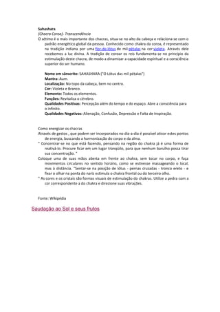 Sahashara
  (Chacra Coroa)- Transcendência
  O sétimo é o mais importante dos chacras, situa-se no alto da cabeça e relaciona-se com o
      padrão energético global da pessoa. Conhecido como chakra da coroa, é representado
      na tradição indiana por uma flor-de-lótus de mil pétalas na cor violeta. Através dele
      recebemos a luz divina. A tradição de coroar os reis fundamenta-se no princípio da
      estimulação deste chacra, de modo a dinamizar a capacidade espiritual e a consciência
      superior do ser humano.

      Nome em sânscrito: SAHASHARA ("O Lótus das mil pétalas")
      Mantra: Aum.
      Localização: No topo da cabeça, bem no centro.
      Cor: Violeta e Branco.
      Elemento: Todos os elementos.
      Funções: Revitaliza o cérebro.
      Qualidades Positivas: Percepção além do tempo e do espaço. Abre a consciência para
      o infinito.
      Qualidades Negativas: Alienação, Confusão, Depressão e Falta de Inspiração.


  Como energizar os chacras
  Através de gestos , que podem ser incorporados no dia-a-dia é possível ativar estes pontos
      de energia, buscando a harmonização do corpo e da alma.
  " Concentrar-se no que está fazendo, pensando na região do chakra já é uma forma de
      reativá-lo. Procure ficar em um lugar tranqüilo, para que nenhum barulho possa tirar
      sua concentração. "
  Coloque uma de suas mãos aberta em frente ao chakra, sem tocar no corpo, e faça
      movimentos circulares no sentido horário, como se estivesse massageando o local,
      mas à distância. “Sentar-se na posição de lótus - pernas cruzadas - tronco ereto - e
      fixar o olhar na ponta do nariz estimula o chakra frontal ou do terceiro olho.
  " As cores e os cristais são formas visuais de estimulação do chakras. Utilize a pedra com a
      cor correspondente a do chakra e direcione suas vibrações.


  Fonte: Wikipédia

Saudação ao Sol e seus frutos
 
