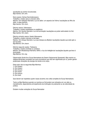 saudações ao senhor da alvorada.
Bija mantra: Om Jrim.

Nono asana: Ashwa Sanchalanasana
Trabalha o chakra ajna ou terceiro olho.
Mantra: Om Adityaya Namaha: Luz do sábio: um aspecto de Vishnu/ saudações ao filho de
Aditi, a mãe-cósmica.
Bija mantra: Om Jrum.

Décimo asana: Uttanasana
Trabalha o chakra swadistana ou esplênico.
Mantra: Om Savitre Namaha: Luz da iluminação/ saudações ao poder estimulador do Sol.
Bija mantra: Om Jraim.

Décimo primeiro asana: Hasta Uttanasana
Trabalha o chakra vishuda ou laríngeo.
Mantra: Om Arkaya Namaha: Luz que dissipa as aflições/ saudações àquele que está apto a
ser louvado.
Bija Mantra: Om Jraum.

Décimo segundo asaba: Tadasana
Trabalha o chakra anahata ou cardíaco.
Mantra: Om Bhaskaraya Namaha: Brilho: a luz da inteligência/ saudações àquele que leva à
iluminação.
Bija Mantra: Om Jraj.

Observação (fonte livro Surya Namaskara de Swami Satyananda Saraswati): Bija mantra ou
sílabas-sementes consistem em sons evocativos que não tem significado por si, porém geram
poderosas vibrações de energia da mente e do corpo.

Este autor cita os seguintes Bija Mantras:
1- Om Hraam
2- Om Hreem
3- Om Hroom
4- Om Hraim
5- Om Hraum
6- Om Hrah

Que devem ser repetidos quatro vezes durante uma volta completa do Surya Namaskara.

Tanto os Bija Mantras quenato os mantras ao Sol podem ser entoados em voz alta ou
mentalmente, dependendo principalmente da inclinação do praticante ou da velocidade da
prática.

Existem muitas variações do Surya Namaskar
 