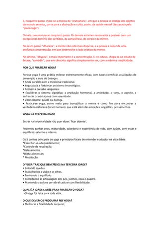 E, no quinto passo, inicia-se a prática do "pratyahara", em que a pessoa se desliga dos objetos
do mundo exterior, parte para a abstração e cuida, assim, da saúde mental (destacada pela
"jnana-ioga").

O mais comum é parar no quinto passo. Os demais estariam reservados a pessoas com um
excepcional domínio dos sentidos, da consciência, do corpo e da mente.

No sexto passo, "dharana", a mente não está mais dispersa, e a pessoa é capaz de uma
profunda concentração, em que desenvolve o lado criativo da mente.

No sétimo, "dhyana", o mais importante é a concentração. E, no oitavo, chega-se ao estado de
êxtase, "samádhi", que em sânscrito significa simplesmente ser, com a máxima simplicidade.

POR QUE PRATICAR YOGA?

Porque yoga é uma prática milenar extremamente eficaz, com bases científicas atualizadas de
prevenção e cura de doenças.
• Anda paralelo com a medicina tradicional.
• Yoga ajuda a fortalecer o sistema imunológico.
• Reduzir a pressão sanguínea.
• Equilibrar o sistema digestivo, a produção hormonal, a ansiedade, o sono, o apetite, a
enfrentar os obstáculos com serenidade.
• Você escolhe: saúde ou doença.
• Pratica-se yoga, como meio para tranqüilizar a mente e como fim para encontrar a
verdadeira natureza do ser humano, que está além das emoções, angústias, pensamentos.

YOGA NA TERCEIRA IDADE

Entrar na terceira idade não quer dizer: 'ficar doente'.

Podemos ganhar anos, maturidade, sabedoria e experiência de vida, com saúde, bem-estar e
equilíbrio: externo e interno.

Os 5 pontos principais do yoga e princípios fáceis de entender e adaptar na vida diária:
*Exercitar-se-adequadamente;
*Controle da respiração;
*Relaxamento ;
*Dieta-alimentar;
* Meditação.

O YOGA TRAZ QUE BENEFÍCIOS NA TERCEIRA IDADE?
• Evitando quedas.
• Trabalhando a visão e os olhos.
• Treinando o equilíbrio.
• Exercitando as articulações dos pés, joelhos, coxa e quadril.
• Mantendo a coluna vertebral sadia e com flexibilidade.

QUAL É A IDADE LIMITE PARA PRATICAR O YOGA?
•O yoga foi feita para toda vida.

O QUE DEVEMOS PROCURAR NO YOGA?
• Melhorar a flexibilidade corporal;
 