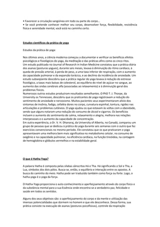 • Favorecer a circulação sangüínea em todo ou parte do corpo...
• Se você pretende conhecer melhor seu corpo, desenvolver força, flexibilidade, resistência
física e serenidade mental, você está no caminho certo.



Estudos científicos da prática de yoga

Estudos da prática de yoga:

Nos últimos anos, a ciência moderna começou a documentar e verificar os benéficos efeitos
psicológicos e fisiológicos do yoga, da meditação e das práticas afins como os cinco ritos.
Um estudo publicado no Journal of Research in Indian Medicine constatou que a prática diária
dos asanas (posturas yogues), durante seis meses, levava à diminuição do ritmo cardíaco, à
queda de pressão arterial, à perda de peso, a uma taxa inferior de respiração, com o aumento
da capacidade pulmonar e da expansão torácica, e ao declínio da incidência de ansiedade. Um
estudo subseqüente descobriu que a prática regular do yoga levava à redução do estresse
fisiológico, a taxas mais baixas de colesterol, ao equilíbrio do nível de açúcar no sangue, ao
aumento das ondas cerebrais alfa (associadas ao relaxamento) e à diminuição geral dos
problemas físicos.
Numerosos outros estudos produziram resultados semelhantes. O PhD T. J. Thorpe, da
University os Tennessee, descobriu que os praticantes de yoga registravam a redução do
sentimento de ansiedade e nervosismo. Muitos pacientes seus experimentaram alívio dos
sintomas de insônia, fadiga, cefaléia dores no corpo, curvatura espinhal, tontura, rigidez nas
articulações e problemas cutâneos. O yoga ajudou os que estavam às voltas com a obesidade,
sendo que alguns notaram uma redução do consumo de álcool e cigarros. Os benefícios
incluem o aumento do sentimento de calma, relaxamento e alegria, melhora nas relações
interpessoais e o aumento da capacidade de concentração.
Em outra experiência, o Dr. V. H. Dhanaraj, da University of Alberta, no Canadá, comparou um
grupo de pessoas que se dedicou à prática do yoga durante seis semanas com o outro que fez
exercícios convencionais no mesmo período. Ele constatou que os que praticaram o yoga
apresentavam uma melhora bem mais significativa no metabolismo celular, no consumo de
oxigênio e na capacidade pulmonar, na eficiência cardíaca, na função tireóidea, na contagem
de hemoglobina e glóbulos vermelhos e na estabilidade geral.




O que é Hatha Yoga?

A palavra Hatha é composta pelas sílabas sânscritas Há e Tha. Há significando o Sol e Tha, a
Lua, símbolos dos dois pólos. Busca-se, então, o equilíbrio e interação entre os opostos. A
busca do caminho do meio. Hatha pode ser traduzido também como força ou forte. Logo, o
hatha yoga é o yoga da força.

O Hatha-Yoga proporciona o auto-conhecimento e aperfeiçoamento através do corpo físico e
da substância mental para a sua Essência onde encontra-se a verdadeira paz, felicidade e
saúde em todos os sentidos.

Alguns dos seus objetivos são: o aperfeiçoamento do corpo e da mente e utilização das
imensas potencialidades que dormem no homem e que ele desconhece. Dessa forma, sua
prática consiste na execução de asanas (posturas psicofísicas), controle da respiração
 