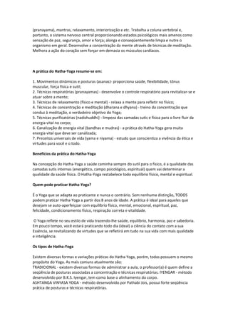 (pranayama), mantras, relaxamento, interiorização e etc. Trabalha a coluna vertebral e,
portanto, o sistema nervoso central proporcionando estados psicológicos mais amenos como
sensação de paz, segurança, amor e força; alonga e conseqüentemente limpa e nutre o
organismo em geral. Desenvolve a concentração da mente através de técnicas de meditação.
Melhora a ação do coração sem forçar em demasia os músculos cardíacos.



A prática do Hatha-Yoga resume-se em:

1. Movimentos dinâmicos e posturas (asanas)- proporciona saúde, flexibilidade, tônus
muscular, força física e sutil;
2. Técnicas respiratórias (pranayamas) - desenvolve o controle respiratório para revitalizar-se e
atuar sobre a mente;
3. Técnicas de relaxamento (físico e mental) - relaxa a mente para refletir no físico;
4. Técnicas de concentração e meditação (dharana e dhyana) - treino da concentração que
conduz à meditação, o verdadeiro objetivo do Yoga;
5. Técnicas purificatórias (nadishuddhi) - limpeza das camadas sutis e física para o livre fluir da
energia vital no corpo;
6. Canalização de energia vital (bandhas e mudras) - a prática do Hatha-Yoga gera muita
energia vital que deve ser canalizada;
7. Preceitos universais de vida (yama e niyama) - estudo que conscientiza a vivência da ética e
virtudes para você e o todo.

Benefícios da prática do Hatha-Yoga

Na concepção do Hatha-Yoga a saúde caminha sempre do sutil para o físico, é a qualidade das
camadas sutis internas (energético, campo psicológico, espiritual) quem vai determinar a
qualidade da saúde física. O Hatha-Yoga restabelece todo equilíbrio físico, mental e espiritual.

Quem pode praticar Hatha-Yoga?

É o Yoga que se adapta ao praticante e nunca o contrário. Sem nenhuma distinção, TODOS
podem praticar Hatha-Yoga a partir dos 8 anos de idade. A prática é ideal para aqueles que
desejam se auto-aperfeiçoar com equilíbrio físico, mental, emocional, espiritual, paz,
felicidade, condicionamento físico, respiração correta e vitalidade.

O Yoga reflete no seu estilo de vida trazendo-lhe saúde, equilíbrio, harmonia, paz e sabedoria.
Em pouco tempo, você estará praticando todo dia (ideal) a ciência do contato com a sua
Essência, se revitalizando de virtudes que se refletirá em tudo na sua vida com mais qualidade
e inteligência.

Os tipos de Hatha-Yoga

Existem diversas formas e variações práticas do Hatha-Yoga, porém, todas possuem o mesmo
propósito do Yoga. As mais comuns atualmente são:
TRADICIONAL - existem diversas formas de administrar a aula, o professor(a) é quem define a
seqüência de posturas associadas a concentração e técnicas respiratórias. IYENGAR - método
desenvolvido por B.K.S. Iyengar, tem como base o alinhamento do corpo.
ASHTANGA VINYASA YOGA - método desenvolvido por Pathabi Jois, possui forte seqüência
prática de posturas e técnicas respiratórias.
 