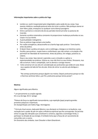 Informações importantes sobre a prática de Yoga


    •  Lembre-se: você é responsável pela integridade e pela saúde do seu corpo. Faça
       exames médicos e avaliação postural antes de iniciar a prática. Não pratique asanas se
       tiver febre, gripe, enxaqueca ou qualquer outra doença passageira.
    • Entre o primeiro e o terceiro dia do seu período menstrual evitar as posturas de
       inversão.
    • Somente a prática sistemática constante irá proporcionar mudanças profundas no seu
       corpo e na sua mente.
    • A pontualidade é obrigatória.
    • Para as práticas traga sempre uma toalha.
    • Por razões energéticas, desaconselha-se o banho logo após praticar. Tome banho
       antes da prática.
    • O ideal é fazer a prática em jejum, com o estômago, a bexiga e os intestinos vazios.
    • Escolha, para praticar, roupas leves e confortáveis, que não cortem a circulação e lhe
       permitam ter liberdade de movimentos. Antes da prática, tire relógio, pulseiras ou
       colares.
    • Ouça o seu corpo. Seja natural e aprenda a usar a intuição e a aplicar a
       espontaneidade nas práticas. Esforce-se, mas não force os seus limites. Persevere, mas
       não se torture. Evite a competição, com os demais e consigo mesmo.
     • Evite conversar em voz alta em consideração aos praticantes que estão em aula. Deixe
        seus sapatos do lado de fora da sala. Antes de entrar na sala de aula desligue o
        celular.

          "No começo praticamos porque alguém nos motiva. Depois praticamos porque se não
          o fizermos sentimos falta e, por fim, praticamos porque temos prazer".



Mantras

Alguns significados para Mantra:

* um pensamento ou oração sagrada.
Em a Luz da Ioga. B.K.S. Iyengar

*Palavra de força ou significado transcendente, cuja repetição (japa) propicia grandes
proveitos psíquicos e espirituais.
Em Autoperfeição com Hatha Yoga. Hermógenes

* Fórmula ritual sonora, dada pelo Mestre a seu discípulo no hinduísmo e no budismo, cuja
recitação tem o poder de pôr em ação a influência espiritual que lhe corresponde. Ela permite
entrar no jogo das vibrações que constituem o universo, segundo a cosmologia hindu, e
participar na direção de sua energia. O símbolo toma aqui a força de um sacramento de
comunhão com o cosmo.
Em Dicionário dos símbolos. Jean Chevalier e Alain Gheerbrant.
 