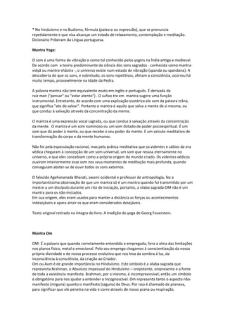 * No hinduísmo e no Budismo, fórmula (palavra ou expressão), que se pronuncia
repetidamente e que visa alcançar um estado de relaxamento, contemplação e meditação.
Dicionário Priberam da Língua portuguesa.

Mantra Yoga:

O som é uma forma de vibração e como tal conhecido pelos yogins na Índia antiga e medieval.
De acordo com a teoria predominante da ciência dos sons sagrados - conhecida como mantra-
vidyâ ou mantra-shâstra -, o universo existe num estado de vibração (spanda ou spandana). A
descoberta de que os sons, e sobretudo, os sons repetitivos, afetam a consciência, ocorreu há
muito tempo, provavelmente na Idade da Pedra.

A palavra mantra não tem equivalente exato em inglês e português. É derivada da
raiz man ("pensar" ou "estar atento") . O sufixo tra em mantra sugere uma função
instrumental. Entretanto, de acordo com uma explicação esotérica ele vem da palavra trâna,
que significa "ato de salvar". Portanto o mantra é aquilo que salva a mente de si mesma, ou
que conduz à salvação através da concentração da mente.

O mantra é uma expressão vocal sagrada, ou que conduz à salvação através da concentração
da mente. O mantra é um som numinoso ou um som dotado de poder psicoespiritual. É um
som que dá poder à mente, ou que recebe o seu poder da mente. É um veículo meditativo de
transformação do corpo e da mente humanos.

Não foi pela especulação racional, mas pela prática meditativa que os videntes e sábios da era
védica chegaram à concepção de um som universal, um som que ressoa eternamente no
universo, e que eles concebiam como a própria origem do mundo criado. Os videntes védicos
ouviram interiormente esse som nos seus momentos de meditação mais profunda, quando
conseguiam abster-se de ouvir todos os sons externos.

O falecido Agehananada Bharati, swami ocidental e professor de antropologia, fez a
importantíssima observação de que um mantra só é um mantra quando foi transmitido por um
mestre a um discípulo durante um rito de iniciação, portanto, a sílaba sagrada OM não é um
mantra para os não-iniciados.
Em sua origem, eles eram usados para manter a distância as forças ou acontecimentos
indesejáveis e apara atrair os que eram considerados desejáveis.

Texto original retirado na íntegra do livro: A tradição do yoga de Georg Feuerstein.



Mantra Om

OM- É a palavra que quando corretamente entendida e empregada, livra a alma das limitações
nos planos físico, metal e emocional. Pelo seu emprego chegamos à conscientização da nossa
própria divindade e de nosso processo evolutivo que nos leva da sombra á luz, da
inconsciência à consciência, da criação ao Criador.
Om ou Aum é de grande importância no Hinduísmo. Este símbolo é a sílaba sagrada que
representa Brahman, o Absoluto impessoal do Hinduísmo – onipotente, onipresente e a fonte
de toda a existência manifesta. Brahman, por si mesmo, é incompreensível; então um símbolo
é obrigatório para nos ajudar a entender o Incognoscível. Om representa tanto o aspecto não-
manifesto (nirguna) quanto o manifesto (saguna) de Deus. Por isso é chamado de pranava,
para significar que ele penetra na vida e corre através de nosso prana ou respiração.
 