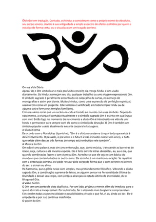 ÔM não tem tradução. Contudo, os hindus o consideram como o próprio nome do Absoluto,
seu corpo sonoro, devido à sua antiguidade e amplo espectro de efeitos colhidos por quem o
vocaliza de forma certa, ou o visualiza com um traçado correto.




Om na Vida Diária
Apesar de o Om simbolizar o mais profundo conceito da crença hindu, é um usado
diariamente. Os hindus começam seu dia, qualquer trabalho ou uma viagem expressando Om.
O símbolo sagrado é geralmente encontrado no cabeçalho de cartas, no começo de
monografias e assim por diante. Muitos hindus, como uma expressão de perfeição espiritual,
usam o Om como um pingente. Este símbolo é santificado em todo templo hindu ou de
alguma outra forma nos templos familiares.
É interessante notar que um recém-nascido é trazido ao mundo com esse símbolo. Depois do
nascimento, a criança é banhada ritualmente e o símbolo sagrado Om é escrito em sua língua
com mel. Então logo no momento do nascimento a sílaba Om é introduzida na vida de um
hindu e permanece para sempre com ele como o símbolo da devoção. O Om é também um
símbolo popular usado atualmente em arte corporal e tatuagens.
A Sílaba Eterna
De acordo com o Mandukya Upanishad, “Om é a sílaba una eterna da qual tudo que existe é
desenvolvimento. O passado, o presente e o futuro estão incluídos nesse som único, e tudo
que existe além dessas três formas de tempo está embutido nele também”.
A Música do Om
Om não é uma palavra, mas sim uma entonação, que, como música, transcende as barreiras de
idade, raça, cultura e até mesmo espécie. Ele é feito de três letras sânscritas, aa, au e ma, que
quando combinadas fazem o som Aum ou Om. Acredita-se que ele seja o som básico do
mundo e que contenha todos os outros sons. Ele sozinho é um mantra ou oração. Se repetido
com a entonação correta, ele pode ressoar pelo corpo de forma que o som penetre no centro
do ser, a atman ou alma.
Há harmonia, paz e glória nesse som simples, mas profundamente filosófico. Vibrando a sílaba
sagrada Om, a combinação suprema de letras, se alguém pensar na Personalidade Última da
Divindade e deixar seu corpo, com certeza alcançará o estado último de eternidade, diz o
Bhagavad Gita.
A Visão do Om
O Om tem um ponto de vista dualístico. Por um lado, projeta a mente além do imediato para o
que é abstrato e inexpressível. Por outro lado, faz o absoluto mais tangível e compreensível.
Ele contém todas as potencialidade e possibilidades; é tudo o que foi, é, ou ainda vai ser. Ele é
onipotente e por isso continua indefinido.
O poder do Om
 