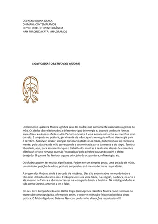 DEVASYA: DIVINA GRAÇA
DHIMAHI: CONTEMPLAMOS
DHYIO: INTELECTO/ INTELIGÊNCIA
NAH PRACHODAYATA: IMPLORAMOS




        SIGNIFICADO E OBJETIVO DOS MUDRAS




Literalmente a palavra Mudra significa selo. Os mudras são comumente associados a gestos de
mão. Os dedos são relacionados a diferentes tipos de energia e, quando unidos de formas
específicas, produzem efeitos sutis. Portanto, Mudra é uma palavra sânscrita que significa sinal
ou selo. É um gesto ou postura, geralmente de mãos, que trava e guia o fluxo de energia para
o cérebro. Ao curvar, cruzar, alongar ou tocar os dedos e as mãos, podemos falar ao corpo e à
mente, pois cada área da mão corresponde a determinada parte da mente e do corpo. Tomo a
liberdade, aqui, para acrescentar que o trabalho dos mudras é realizado através de correntes
elétricas/ circuito nervoso que são "traduzidas" pelo cérebro causando assim o efeito
desejado. O que me faz lembrar alguns princípios da acupuntura, reflexologia, etc.

Os Mudras podem ter muitos significados. Podem ser um simples gesto, uma posição de mãos,
um símbolo, posição de olhos, postura corporal ou até mesmo técnicas respiratórias.

A origem dos Mudras ainda é cercada de mistérios. Eles são encontrados no mundo todo e
têm sido utilizados durante eras. Estão presentes na vida diária, na religião, na dança, na arte e
até mesmo no Tantra e são importantes na iconografia hindu e budista. Na mitologia Mudra é
tido como secreto, anterior a ler e falar.

Em seu livro Autoperfeição com Hatha Yoga, Hermógenes classifica Mudra como: símbolo ou
expressão somatopsíquica. Afirmando assim, o poder e interação física e psicológica desta
prática. O Mudra ligado ao Sistema Nervoso produzinho alterações no psiquismo!!!
 