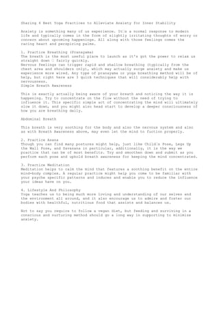 Sharing4 BestYoga Practicesto Alleviate AnxietyforInnerStability
Anxietyissomethingmanyof usexperience.It’sanormal response tomodernlife andtypicallycomesin
the form of slightlyirritatingthoughtsof worryorconcern aboutupcoming happenings.All alongwith
those feelingscomesthe racingheartandperspiringpalms.
1. Practice Breathing(Pranayama)The breathisthe mostusefulplace tolaunchas it'sgot the
powerto relax usstraightdown — fairlyquickly.Nervousfeelingscantriggerrapidandshallow
breathing(typicallyfromthe chestareaandshouldersonly),whichmayactuallysurge anxiety
and make us experience more wired.Anytype of pranayamaoryogabreathingmethodwill be
of help,butrighthere are 3 quicktechniquesthat will considerablyhelpwithnervousness.
2. Simple BreathAwarenessThisisexactlyactuallybeingaware of yourbreathandnoticingthe
wayit is happening.Trytoconcentrate onthe flow withoutthe needof tryingtoinfluenceit.
Thisspecificsimpleact of concentratingthe mindwill ultimatelyslow itdown,andyoumight
alsoheadstart to developadeeperconsciousnessof how youare breathingdaily.
Abdominal BreathThisbreathisverysoothingforthe bodyandalsothe nervoussystemandalsoaswith
BreathAwarenessabove,mayevenletthe mindtofuctionproperly.
2. Practice Asana Thoughyoucan findmanyposturesmighthelp,justlikeChild’sPose,LegsUpthe Wall
Pose,andSavasanain particular,additionally,itisthe waywe practice that can be of most benefits.Try
and smoothendownandsubmitasyouperformeachpose and upholdbreathawarenessforkeeping
the mindconcentrated.
3. Practice MeditationMeditationhelpstocalmthe mindthat featuresasoothingbenefitonthe entire
mind-body complex.A regularpractice mighthelpyoucome tobe familiarwithyourpsyche specific
patternsand inducesandenable youtoreduce the influence yourideashave onyou.
4. Lifestyle AndPhilosophy Yogateachesustobeingmuchmore lovingandunderstandingof ourselves
and the environmentall around,anditalsoencourage usto admire and fosterourbodieswithhealthful,
nutritiousfoodthatassistsandbalancesus.Notto say yourequire tofollow a vegandiet,butfeeding
and survivinginaconsciousandnurturingmethodshouldgoa longwayin supportingtominimize
anxiety.
 