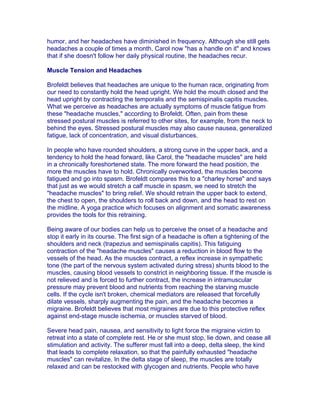 humor, and her headaches have diminished in frequency. Although she still gets
headaches a couple of times a month, Carol now "has a handle on it" and knows
that if she doesn't follow her daily physical routine, the headaches recur.

Muscle Tension and Headaches

Brofeldt believes that headaches are unique to the human race, originating from
our need to constantly hold the head upright. We hold the mouth closed and the
head upright by contracting the temporalis and the semispinalis capitis muscles.
What we perceive as headaches are actually symptoms of muscle fatigue from
these "headache muscles," according to Brofeldt. Often, pain from these
stressed postural muscles is referred to other sites, for example, from the neck to
behind the eyes. Stressed postural muscles may also cause nausea, generalized
fatigue, lack of concentration, and visual disturbances.

In people who have rounded shoulders, a strong curve in the upper back, and a
tendency to hold the head forward, like Carol, the "headache muscles" are held
in a chronically foreshortened state. The more forward the head position, the
more the muscles have to hold. Chronically overworked, the muscles become
fatigued and go into spasm. Brofeldt compares this to a "charley horse" and says
that just as we would stretch a calf muscle in spasm, we need to stretch the
"headache muscles" to bring relief. We should retrain the upper back to extend,
the chest to open, the shoulders to roll back and down, and the head to rest on
the midline. A yoga practice which focuses on alignment and somatic awareness
provides the tools for this retraining.

Being aware of our bodies can help us to perceive the onset of a headache and
stop it early in its course. The first sign of a headache is often a tightening of the
shoulders and neck (trapezius and semispinalis capitis). This fatiguing
contraction of the "headache muscles" causes a reduction in blood flow to the
vessels of the head. As the muscles contract, a reflex increase in sympathetic
tone (the part of the nervous system activated during stress) shunts blood to the
muscles, causing blood vessels to constrict in neighboring tissue. If the muscle is
not relieved and is forced to further contract, the increase in intramuscular
pressure may prevent blood and nutrients from reaching the starving muscle
cells. If the cycle isn't broken, chemical mediators are released that forcefully
dilate vessels, sharply augmenting the pain, and the headache becomes a
migraine. Brofeldt believes that most migraines are due to this protective reflex
against end-stage muscle ischemia, or muscles starved of blood.

Severe head pain, nausea, and sensitivity to light force the migraine victim to
retreat into a state of complete rest. He or she must stop, lie down, and cease all
stimulation and activity. The sufferer must fall into a deep, delta sleep, the kind
that leads to complete relaxation, so that the painfully exhausted "headache
muscles" can revitalize. In the delta stage of sleep, the muscles are totally
relaxed and can be restocked with glycogen and nutrients. People who have
 