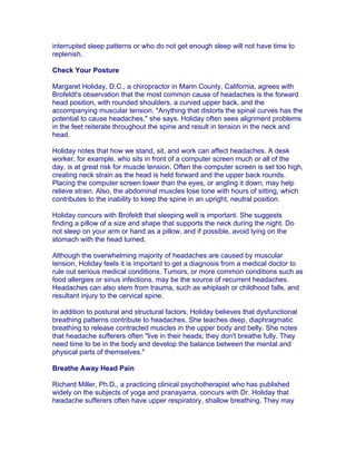 interrupted sleep patterns or who do not get enough sleep will not have time to
replenish.

Check Your Posture

Margaret Holiday, D.C., a chiropractor in Marin County, California, agrees with
Brofeldt's observation that the most common cause of headaches is the forward
head position, with rounded shoulders, a curved upper back, and the
accompanying muscular tension. "Anything that distorts the spinal curves has the
potential to cause headaches," she says. Holiday often sees alignment problems
in the feet reiterate throughout the spine and result in tension in the neck and
head.

Holiday notes that how we stand, sit, and work can affect headaches. A desk
worker, for example, who sits in front of a computer screen much or all of the
day, is at great risk for muscle tension. Often the computer screen is set too high,
creating neck strain as the head is held forward and the upper back rounds.
Placing the computer screen lower than the eyes, or angling it down, may help
relieve strain. Also, the abdominal muscles lose tone with hours of sitting, which
contributes to the inability to keep the spine in an upright, neutral position.

Holiday concurs with Brofeldt that sleeping well is important. She suggests
finding a pillow of a size and shape that supports the neck during the night. Do
not sleep on your arm or hand as a pillow, and if possible, avoid lying on the
stomach with the head turned.

Although the overwhelming majority of headaches are caused by muscular
tension, Holiday feels it is important to get a diagnosis from a medical doctor to
rule out serious medical conditions. Tumors, or more common conditions such as
food allergies or sinus infections, may be the source of recurrent headaches.
Headaches can also stem from trauma, such as whiplash or childhood falls, and
resultant injury to the cervical spine.

In addition to postural and structural factors, Holiday believes that dysfunctional
breathing patterns contribute to headaches. She teaches deep, diaphragmatic
breathing to release contracted muscles in the upper body and belly. She notes
that headache sufferers often "live in their heads; they don't breathe fully. They
need time to be in the body and develop the balance between the mental and
physical parts of themselves."

Breathe Away Head Pain

Richard Miller, Ph.D., a practicing clinical psychotherapist who has published
widely on the subjects of yoga and pranayama, concurs with Dr. Holiday that
headache sufferers often have upper respiratory, shallow breathing. They may
 