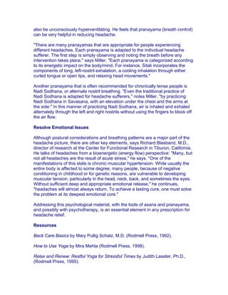also be unconsciously hyperventilating. He feels that pranayama (breath control)
can be very helpful in reducing headache.

"There are many pranayamas that are appropriate for people experiencing
different headaches. Each pranayama is adapted to the individual headache
sufferer. The first step is simply observing and noting the breath before any
intervention takes place," says Miller. "Each pranayama is categorized according
to its energetic impact on the body/mind. For instance, Sitali incorporates the
components of long, left-nostril exhalation, a cooling inhalation through either
curled tongue or open lips, and relaxing head movements."

Another pranayama that is often recommended for chronically tense people is
Nadi Sodhana, or alternate nostril breathing. "Even the traditional practice of
Nadi Sodhana is adapted for headache sufferers," notes Miller, "by practicing
Nadi Sodhana in Savasana, with an elevation under the chest and the arms at
the side." In this manner of practicing Nadi Sodhana, air is inhaled and exhaled
alternately through the left and right nostrils without using the fingers to block off
the air flow.

Resolve Emotional Issues

Although postural considerations and breathing patterns are a major part of the
headache picture, there are other key elements, says Richard Blasband, M.D.,
director of research at the Center for Functional Research in Tiburon, California.
He talks of headaches from a bioenergetic (energy flow) perspective: "Many, but
not all headaches are the result of acute stress," he says. "One of the
manifestations of this state is chronic muscular hypertension. While usually the
entire body is affected to some degree, many people, because of negative
conditioning in childhood or for genetic reasons, are vulnerable to developing
muscular tension, particularly in the head, neck, back, and sometimes the eyes.
Without sufficient deep and appropriate emotional release," he continues,
"headaches will almost always return. To achieve a lasting cure, one must solve
the problem at its deepest emotional core."

Addressing this psychological material, with the tools of asana and pranayama,
and possibly with psychotherapy, is an essential element in any prescription for
headache relief.

Resources

Back Care Basics by Mary Pullig Schatz, M.D. (Rodmell Press, 1992).

How to Use Yoga by Mira Mehta (Rodmell Press, 1998).

Relax and Renew: Restful Yoga for Stressful Times by Judith Lasater, Ph.D.,
(Rodmell Press, 1995).
 