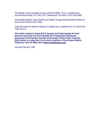 The Breath of Life audiotape series by Richard Miller, Ph.D., available from
Anahata Recordings, P.O. Box 1673, Sebastopol, CA 95473; (415) 456-3909.

The Breathing Book: Good Health and Vitality Through Essential Breath Work by
Donna Farhi (Henry Holt, 1996).

Yoga Remedies for Natural Healing: For Beginners, available from YJ's Book and
Tape Source.

The author wishes to thank B.K.S. Iyengar and Geeta Iyengar for their
generous teaching and Chris Saudek for bringing their therapeutic
sequences to the Iyengar Teacher's Exchange in Estes Park, Colorado.
Ellen Serber is a yoga and t'ai chi chu'an teacher in Point Reyes Station,
California. Visit her Web site at http://mydailyyoga.com.

January/February 1999
 