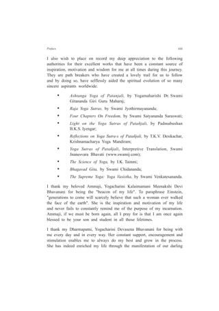 Preface xiii
I also wish to place on record my deep appreciation to the following
authorities for their excellent works that have been a constant source of
inspiration, motivation and wisdom for me at all times during this journey.
They are path breakers who have created a lovely trail for us to follow
and by doing so, have selflessly aided the spiritual evolution of so many
sincere aspirants worldwide:
• Ashtanga Yoga of Patanjali, by Yogamaharishi Dr. Swami
Gitananda Giri Guru Maharaj;
• Raja Yoga Sutras, by Swami Jyothirmayananda;
• Four Chapters On Freedom, by Swami Satyananda Saraswati;
• Light on the Yoga Sutras of Patañjali, by Padmabushan
B.K.S. Iyengar;
• Reflections on Yoga Sutra-s of Patañjali, by T.K.V. Desikachar,
Krishnamacharya Yoga Mandiram;
• Yoga Sutras of Patañjali, Interpretive Translation, Swami
Jnanesvara Bhavati (www.swamij.com);
• The Science of Yoga, by I.K. Taimni;
• Bhagavad Gita, by Swami Chidananda;
• The Supreme Yoga: Yoga Vasistha, by Swami Venkatesananda.
I thank my beloved Ammaji, Yogacharini Kalaimamani Meenakshi Devi
Bhavanani for being the "beacon of my life". To paraphrase Einstein,
"generations to come will scarcely believe that such a woman ever walked
the face of the earth". She is the inspiration and motivation of my life
and never fails to constantly remind me of the purpose of my incarnation.
Ammaji, if we must be born again, all I pray for is that I am once again
blessed to be your son and student in all those lifetimes.
I thank my Dharmapatni, Yogacharini Devasena Bhavanani for being with
me every day and in every way. Her constant support, encouragement and
stimulation enables me to always do my best and grow in the process.
She has indeed enriched my life through the manifestation of our darling
 