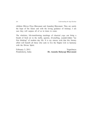 xiv Understanding the Yoga Darshan
children Dhivya Priya Bhavanani and Anandraj Bhavanani. They are surely
the hope of the future and with the loving guidance of Ammaji, I am
sure they will surpass all of us in times to come.
The wholistic, life-transforming teachings of classical yoga can bring a
breath of fresh air to the stuffy, egoistic, ill-smelling, scandal-ridden "me
first thinking" of modern day life. It is my sincere wish that this literary
effort will benefit all those who seek to live the Higher Life in harmony
with the Divine Spirit.
February 3, 2011 Yogacharya
Pondicherry, India Dr. Ananda Balayogi Bhavanani
 