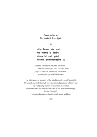 Invocation to
Maharishi Patañjali
$
ªÉÉäMÉäxÉ ÊSÉkÉºªÉ {ÉnùäxÉ ´ÉÉSÉÉÆ
¨É±ÉôÆ ¶É®úÒ®úºªÉ SÉ ´ÉètEòäxÉ *
ªÉÉä%{ÉÉEò®úÉäkÉÆ |É´É®úÆ ¨ÉÖxÉÒxÉÉÆ
{ÉiÉVÉË±É |ÉÉVÉÊ±É®úÉxÉiÉÉä%Îº¨É **
yogena chittasya padena v¤cham
ma¥am shar¯rasya cha vaidya kena
yo'p¤ karottam pravaram mun¯nam
patanja¥im pranja¥ir¤nato'smi
He who removes impurity of the mind through yoga (Patañjali)
Of speech and body through his exposition of grammar (P¤ºini) and
By composing treaties of medicine (Charaka)
To the One who has done all this, one of the most exalted sages,
To that Patañjali,
I bring my hands together in Anjali, salute and bow.
AUM
 