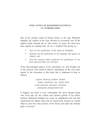 YOGA SUTRA OF MAHARISHI PATAÑJALI:
AN INTRODUCTION
One of the greatest minds of human history is the sage Maharishi
Patañjali, the codifier of the Yoga Darshan (a reverential view of the
highest reality through the art and science of yoga). He must have
been indeed an amazing man, for he is credited with giving us:
• Yoga for the purification of the mind (as Patañjali);
• Grammar for the purification of our language and speech (as
P¤ºini); and
• Ayurveda (ancient Indian medicine) for purification of the
gross physical body (as Charaka).
These three-pronged aspects of his personality are well brought out
in the classical sloka found in Bhoja's commentary on the sutra fully
quoted in the Invocation in this book that is addressed to him as
follows:
yogena chittasya padena v¤cham
ma¥am shar¯rasya cha vaidya kena
yo'p¤ karottam pravaram mun¯nam
patanja¥im pranja¥ir¤nato'smi
It boggles our mind to even contemplate this great humane being
who lived only for the welfare and spiritual growth of his fellow
brethren. Maharishi Patañjali was surely an enlightened soul who had
experienced the highest state and yet stayed back because he wanted
others to also have that darshan of the Divine and attain the ultimate
goal of kaivalya.
 