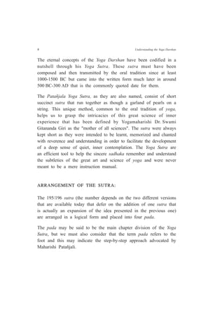 4 Understanding the Yoga Darshan
The eternal concepts of the Yoga Darshan have been codified in a
nutshell through his Yoga Sutra. These sutra must have been
composed and then transmitted by the oral tradition since at least
1000-1500 BC but came into the written form much later in around
500 BC-300 AD that is the commonly quoted date for them.
The Patañjala Yoga Sutra, as they are also named, consist of short
succinct sutra that run together as though a garland of pearls on a
string. This unique method, common to the oral tradition of yoga,
helps us to grasp the intricacies of this great science of inner
experience that has been defined by Yogamaharishi Dr. Swami
Gitananda Giri as the "mother of all sciences". The sutra were always
kept short as they were intended to be learnt, memorized and chanted
with reverence and understanding in order to facilitate the development
of a deep sense of quiet, inner contemplation. The Yoga Sutra are
an efficient tool to help the sincere sadhaka remember and understand
the subtleties of the great art and science of yoga and were never
meant to be a mere instruction manual.
ARRANGEMENT OF THE SUTRA:
The 195/196 sutra (the number depends on the two different versions
that are available today that defer on the addition of one sutra that
is actually an expansion of the idea presented in the previous one)
are arranged in a logical form and placed into four pada.
The pada may be said to be the main chapter division of the Yoga
Sutra, but we must also consider that the term pada refers to the
foot and this may indicate the step-by-step approach advocated by
Maharishi Patañjali.
 