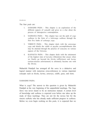 Introduction 5
The four pada are:
1. SAMADHI PADA – This chapter is an exploration of the
different aspects of samadhi and gives us a clue about the
process of introspective contemplation.
2. SADHANA PADA – This chapter lays out the path of yoga
sadhana in the form of a bahiranga sadhana through the
first five limbs of ashtanga yoga.
3. VIBHUTI PADA – This chapter deals with the antaranga
yoga and details the siddhi or psychic accomplishments that
may be attained through the practice of samyama on various
aspects of the Universe.
4. KAIVALYA PADA – This chapter deals with the attainment
of the highest state of kaivalya (liberation) that ensues when
we finally go beyond the klesha (afflictions) and karma
(action-reaction entwinement) to ultimately become one with
the Divine.
Maharishi Patañjali has arranged all the sutra in a deductive and
logical manner with numerous cross-references to various important
concepts such as klesha, karma, antaraya, siddhi, guna, and more.
SAMADHI PADA:
What is yoga? The answer to this question is given by Maharishi
Patañjali at the very beginning of his unparalleled teachings. The Yoga
Sutra was never meant to be an instruction manual. A certain level
of knowledge and sadhana is expected even before one takes up the
study of these teachings. They are not for the novice but for the
sincere sadhaka who has already made sufficient progress in sadhana.
Before we even begin working on this pada, it is expected that we
 