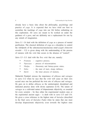 6 Understanding the Yoga Darshan
already have a basic idea about the philosophy, psychology and
practice of yoga. It is expected that we have tried our best to
assimilate the teachings of yoga into our life before embarking on
this exploration. All sutra are meant to be worked on under the
guidance of a guru, and are definitely not a replacement for one by
any stretch of imagination.
Sutra I.1 - I.4 deal with the definition of yoga as a process of mental
purification. The classical definition of yoga as a discipline to control
the whirlpools of the subconscious/unconscious mind (yogah chittavritti
nirodah – I.2) is given along with the understanding of the process
of oneness with the vritti that occurs in the absence of "control".
Sutra I.5 - I.11 deal with the five vritti that are, namely:
• Pramana – cognitive process;
• Viparyaya – process of misconception;
• Vikalpa – illusionary and fantasy-prone states;
• Nidra – the state of inert, sleepy dullness;
• Smriti – the inner process of memory.
Maharishi Patañjali stresses the importance of abhyasa and vairagya
in sutra I.12 when he says that the vritti will cease on their own
accord once one has perfected the twin arts of abhyasa and vairagya.
He goes on to define abhyasa as the uninterrupted, disciplined and
dedicated practice done with divine aspiration (I.14). The nature of
vairagya as a cultivated nature of dispassionate objectivity, so essential
for every scientist – be they either the experimental modern ones or
the experiential ancient sages – is dealt with in sutra I.15 and I.16.
He gives a cross reference to the highest state of kaivalya (described
in the final sutra of Kaivalya Pada) when he states that one must
develop dispassionate objectivity even towards the highest state
 
