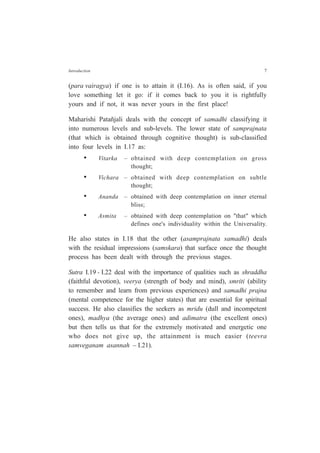 Introduction 7
(para vairagya) if one is to attain it (I.16). As is often said, if you
love something let it go: if it comes back to you it is rightfully
yours and if not, it was never yours in the first place!
Maharishi Patañjali deals with the concept of samadhi classifying it
into numerous levels and sub-levels. The lower state of samprajnata
(that which is obtained through cognitive thought) is sub-classified
into four levels in I.17 as:
• Vitarka – obtained with deep contemplation on gross
thought;
• Vichara – obtained with deep contemplation on subtle
thought;
• Ananda – obtained with deep contemplation on inner eternal
bliss;
• Asmita – obtained with deep contemplation on "that" which
defines one's individuality within the Universality.
He also states in I.18 that the other (asamprajnata samadhi) deals
with the residual impressions (samskara) that surface once the thought
process has been dealt with through the previous stages.
Sutra I.19 - I.22 deal with the importance of qualities such as shraddha
(faithful devotion), veerya (strength of body and mind), smriti (ability
to remember and learn from previous experiences) and samadhi prajna
(mental competence for the higher states) that are essential for spiritual
success. He also classifies the seekers as mridu (dull and incompetent
ones), madhya (the average ones) and adimatra (the excellent ones)
but then tells us that for the extremely motivated and energetic one
who does not give up, the attainment is much easier (teevra
samveganam asannah – I.21).
 