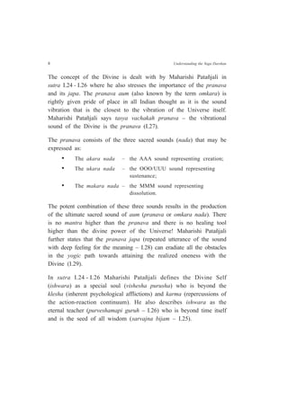 8 Understanding the Yoga Darshan
The concept of the Divine is dealt with by Maharishi Patañjali in
sutra I.24 - I.26 where he also stresses the importance of the pranava
and its japa. The pranava aum (also known by the term omkara) is
rightly given pride of place in all Indian thought as it is the sound
vibration that is the closest to the vibration of the Universe itself.
Maharishi Patañjali says tasya vachakah pranava – the vibrational
sound of the Divine is the pranava (I.27).
The pranava consists of the three sacred sounds (nada) that may be
expressed as:
• The akara nada – the AAA sound representing creation;
• The ukara nada – the OOO/UUU sound representing
sustenance;
• The makara nada – the MMM sound representing
dissolution.
The potent combination of these three sounds results in the production
of the ultimate sacred sound of aum (pranava or omkara nada). There
is no mantra higher than the pranava and there is no healing tool
higher than the divine power of the Universe! Maharishi Patañjali
further states that the pranava japa (repeated utterance of the sound
with deep feeling for the meaning – I.28) can eradiate all the obstacles
in the yogic path towards attaining the realized oneness with the
Divine (I.29).
In sutra I.24 - I.26 Maharishi Patañjali defines the Divine Self
(ishwara) as a special soul (vishesha purusha) who is beyond the
klesha (inherent psychological afflictions) and karma (repercussions of
the action-reaction continuum). He also describes ishwara as the
eternal teacher (purveshamapi guruh – I.26) who is beyond time itself
and is the seed of all wisdom (sarvajna bijam – I.25).
 