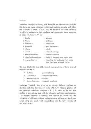 Introduction 9
Maharishi Patañjali is blessed with foresight and cautions the sadhaka
that there are many obstacles on the yogic path to kaivalya and offers
the solutions to them. In I.30 - I.32 he describes the nine obstacles
faced by a sadhaka in their sadhana and enumerates these antaraya
or chitta vikshepa (I.30) as:
1. Vyadhi – disease;
2. Styana – dullness;
3. Samshaya – indecision;
4. Pramada – procrastination;
5. Alasya – sloth;
6. Avirati – sensual craving;
7. Bhrantidarshana – fantasy / illusion;
8. Alabdhabhoomikatwa – inability to attain any higher state;
9. Anavasthitatwa – inability to maintain that state
that has been attained earlier.
He also details the four-fold external manifestations of these internal
obstacles (I.31) as:
• Duhkha – pain / suffering;
• Daurmansya – despair / depression;
• Angamejayatwa – tremors;
• Swasa-Praswasa – irregular breathing.
Maharishi Patañjali then goes on to suggest different methods to
stabilize and clear the mind in sutra I.32 - I.39. Focused practice of
one principle (ekatatwa abhyasa – I.32) is stated to be the best
method to prevent and deal with the obstacles and their manifestations.
The modern tendency of running from teacher to teacher and the
following of different methods indiscriminately without any depth can
never bring any result. Such undertakings are the very opposite of
this vital advice.
 