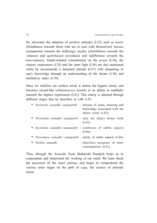 10 Understanding the Yoga Darshan
He advocates the adoption of positive attitudes (I.33) such as maitri
(friendliness towards those who are at ease with themselves); karuna
(compassion towards the suffering); mudita (cheerfulness towards the
virtuous) and upekshanam (avoidance and indifference towards the
non-virtuous). Single-minded concentration on the prana (I.34), the
sensory experiences (I.35) and the inner light (I.36) are also mentioned
while he recommends a detached attitude (I.37) with deepening of
one's knowledge through an understanding of the dream (I.38) and
meditative states (I.39).
Once we stabilize our restless mind, it attains the highest clarity and
becomes crystal-like (abhijatasyeva maneh) in its ability to truthfully
transmit the highest experiences (I.41). This clarity is attained through
different stages that he describes in I.40 - I.51:
• Savitarka samadhi / samapattih – mixture of name, meaning and
knowledge associated with the
object exists (I.42);
• Nirvitarka samadhi / samapattih – only the object shines forth
(I.43);
• Savichara samadhi / samapattih – confusion of subtle aspects
(I.44);
• Nirvichara samadhi / samapattih – clarity of subtle aspects (I.44);
• Nirbija samadhi – objectless mergence of inner
contemplation (I.51).
Thus, through the Samadhi Pada Maharishi Patañjali helps us to
contemplate and understand the working of our mind. We learn about
the processes of the inner journey and begin to comprehend the
various inner stages on the path of yoga, the science of ultimate
union.
 