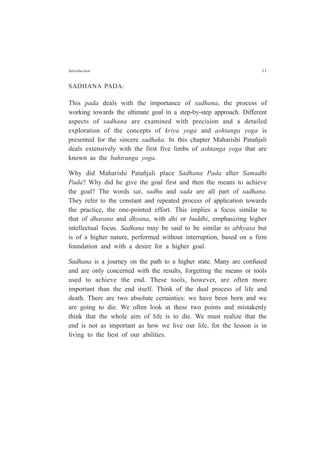 Introduction 11
SADHANA PADA:
This pada deals with the importance of sadhana, the process of
working towards the ultimate goal in a step-by-step approach. Different
aspects of sadhana are examined with precision and a detailed
exploration of the concepts of kriya yoga and ashtanga yoga is
presented for the sincere sadhaka. In this chapter Maharishi Patañjali
deals extensively with the first five limbs of ashtanga yoga that are
known as the bahiranga yoga.
Why did Maharishi Patañjali place Sadhana Pada after Samadhi
Pada? Why did he give the goal first and then the means to achieve
the goal? The words sat, sadhu and sada are all part of sadhana.
They refer to the constant and repeated process of application towards
the practice, the one-pointed effort. This implies a focus similar to
that of dharana and dhyana, with dhi or buddhi, emphasizing higher
intellectual focus. Sadhana may be said to be similar to abhyasa but
is of a higher nature, performed without interruption, based on a firm
foundation and with a desire for a higher goal.
Sadhana is a journey on the path to a higher state. Many are confused
and are only concerned with the results, forgetting the means or tools
used to achieve the end. These tools, however, are often more
important than the end itself. Think of the dual process of life and
death. There are two absolute certainties: we have been born and we
are going to die. We often look at these two points and mistakenly
think that the whole aim of life is to die. We must realize that the
end is not as important as how we live our life, for the lesson is in
living to the best of our abilities.
 