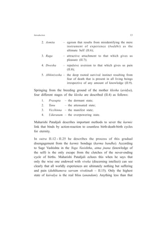 Introduction 13
2. Asmita – egoism that results from misidentifying the mere
instrument of experience (buddhi) as the
ultimate Self (II.6);
3. Raga – attractive attachment to that which gives us
pleasure (II.7);
4. Dwesha – repulsive aversion to that which gives us pain
(II.8);
5. Abhinivesha – the deep rooted survival instinct resulting from
fear of death that is present in all living beings
irrespective of any amount of knowledge (II.9).
Springing from the breeding ground of the mother klesha (avidya),
four different stages of the klesha are described (II.4) as follows:
1. Prasupta – the dormant state;
2. Tanu – the attenuated state;
3. Vicchinna – the manifest state;
4. Udaranam – the overpowering state.
Maharishi Patañjali describes important methods to sever the karmic
link that binds by action-reaction to countless birth-death-birth cycles
for eternity.
In sutra II.12 - II.25 he describes the process of this gradual
disengagement from the karmic bondage (karma bandha). According
to Sage Vashishta in the Yoga Vasishtha, atma jnana (knowledge of
the self) is the only escape from the clutches of the never-ending
cycle of births. Maharishi Patañjali echoes this when he says that
only the wise one endowed with viveka (discerning intellect) can see
clearly that all worldly experiences are ultimately nothing but suffering
and pain (duhkhameva sarvam vivekinah – II.15). Only the highest
state of kaivalya is the real bliss (anandam). Anything less than that
 