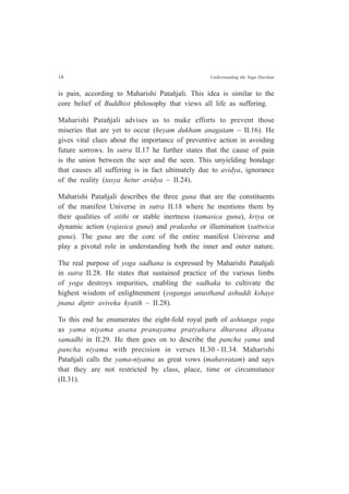 14 Understanding the Yoga Darshan
is pain, according to Maharishi Patañjali. This idea is similar to the
core belief of Buddhist philosophy that views all life as suffering.
Maharishi Patañjali advises us to make efforts to prevent those
miseries that are yet to occur (heyam dukham anagatam – II.16). He
gives vital clues about the importance of preventive action in avoiding
future sorrows. In sutra II.17 he further states that the cause of pain
is the union between the seer and the seen. This unyielding bondage
that causes all suffering is in fact ultimately due to avidya, ignorance
of the reality (tasya hetur avidya – II.24).
Maharishi Patañjali describes the three guna that are the constituents
of the manifest Universe in sutra II.18 where he mentions them by
their qualities of stithi or stable inertness (tamasica guna), kriya or
dynamic action (rajasica guna) and prakasha or illumination (sattwica
guna). The guna are the core of the entire manifest Universe and
play a pivotal role in understanding both the inner and outer nature.
The real purpose of yoga sadhana is expressed by Maharishi Patañjali
in sutra II.28. He states that sustained practice of the various limbs
of yoga destroys impurities, enabling the sadhaka to cultivate the
highest wisdom of enlightenment (yoganga anusthand ashuddi kshaye
jnana diptir aviveka kyatih – II.28).
To this end he enumerates the eight-fold royal path of ashtanga yoga
as yama niyama asana pranayama pratyahara dharana dhyana
samadhi in II.29. He then goes on to describe the pancha yama and
pancha niyama with precision in verses II.30 - II.34. Maharishi
Patañjali calls the yama-niyama as great vows (mahavratam) and says
that they are not restricted by class, place, time or circumstance
(II.31).
 