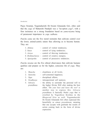 Introduction 15
Pujya Swamiji, Yogamaharishi Dr. Swami Gitananda Giri, often said
that the yoga of Maharishi Patañjali was a "no-option yoga", with a
firm insistence on a strong foundation based on yama-niyama being
of paramount importance in yoga sadhana.
Pancha yama are the five moral restraints that cultivate control over
the lower, animal-centric nature thus allowing us to become human.
They are:
1. Ahimsa – control of violent tendencies;
2. Satya – control of lying tendencies;
3. Asteya – control of thieving tendencies;
4. Brahmacharya – control of creative energies;
5. Aparigraha – control of possessive tendencies.
Pancha niyama are the five ethical observances that cultivate humane
qualities and prepare us for the higher, conscious life of yoga. They
are:
1. Shaucha – cleanliness at all levels;
2. Santosha – self-contented happiness;
3. Tapa – disciplined efforts;
4. Swadhyaya – introspectional self analysis;
5. Ishwara – the ability to surrender the personal will to
pranidhana the higher Divine Will after making the best
effort. "Do your best and leave the rest" is
another way to express this. Ishwara
pranidhana is basically bhakti yoga that is
extolled by Yogeshwar Krishna in the
Bhagavad Gita as well. Yogamaharishi
Dr. Swami Gitananda Giri often expressed this
beautifully as atman prasadanam, meaning
that one accepts with gratitude the results of
action coming back in the form of divine
expression.
 
