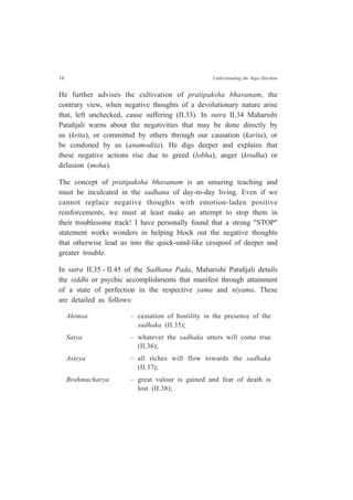 16 Understanding the Yoga Darshan
He further advises the cultivation of pratipaksha bhavanam, the
contrary view, when negative thoughts of a devolutionary nature arise
that, left unchecked, cause suffering (II.33). In sutra II.34 Maharishi
Patañjali warns about the negativities that may be done directly by
us (krita), or committed by others through our causation (karita), or
be condoned by us (anumodita). He digs deeper and explains that
these negative actions rise due to greed (lobha), anger (krodha) or
delusion (moha).
The concept of pratipaksha bhavanam is an amazing teaching and
must be inculcated in the sadhana of day-to-day living. Even if we
cannot replace negative thoughts with emotion-laden positive
reinforcements, we must at least make an attempt to stop them in
their troublesome track! I have personally found that a strong "STOP"
statement works wonders in helping block out the negative thoughts
that otherwise lead us into the quick-sand-like cesspool of deeper and
greater trouble.
In sutra II.35 - II.45 of the Sadhana Pada, Maharishi Patañjali details
the siddhi or psychic accomplishments that manifest through attainment
of a state of perfection in the respective yama and niyama. These
are detailed as follows:
Ahimsa – cessation of hostility in the presence of the
sadhaka (II.35);
Satya – whatever the sadhaka utters will come true
(II.36);
Asteya – all riches will flow towards the sadhaka
(II.37);
Brahmacharya – great valour is gained and fear of death is
lost (II.38);
 