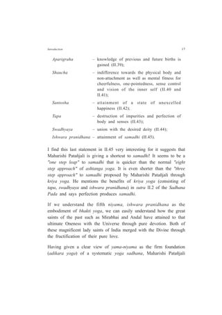 Introduction 17
Aparigraha – knowledge of previous and future births is
gained (II.39);
Shaucha – indifference towards the physical body and
non-attachment as well as mental fitness for
cheerfulness, one-pointedness, sense control
and vision of the inner self (II.40 and
II.41);
Santosha – attainment of a state of unexcelled
happiness (II.42);
Tapa – destruction of impurities and perfection of
body and senses (II.43);
Swadhyaya – union with the desired deity (II.44);
Ishwara pranidhana – attainment of samadhi (II.45).
I find this last statement in II.45 very interesting for it suggests that
Maharishi Patañjali is giving a shortcut to samadhi! It seems to be a
"one step leap" to samadhi that is quicker than the normal "eight
step approach" of ashtanga yoga. It is even shorter than the "three
step approach" to samadhi proposed by Maharishi Patañjali through
kriya yoga. He mentions the benefits of kriya yoga (consisting of
tapa, swadhyaya and ishwara pranidhana) in sutra II.2 of the Sadhana
Pada and says perfection produces samadhi.
If we understand the fifth niyama, ishwara pranidhana as the
embodiment of bhakti yoga, we can easily understand how the great
saints of the past such as Mirabhai and Andal have attained to that
ultimate Oneness with the Universe through pure devotion. Both of
these magnificent lady saints of India merged with the Divine through
the fructification of their pure love.
Having given a clear view of yama-niyama as the firm foundation
(adikara yoga) of a systematic yoga sadhana, Maharishi Patañjali
 