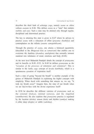18 Understanding the Yoga Darshan
describes the third limb of ashtanga yoga, namely asana as sthira
sukham asanam in II.46. This defines asana as a "state" that radiates
stability and ease. Such a state may be attained only through regular,
disciplined and determined practice.
The key to attaining this state is given in II.47 where he advises to
practice asana with a relaxation of effort (prayatna shaithilya) and
contemplation on the infinite (ananta samapathibyam).
Through the practice of asana, one attains a balanced equanimity
(described in the Bhagavad Gita as samatwam) that enables one to
overcome the dualities (dwandwa anabighata) that normally torment
mankind into imbalance of mind, emotions and body (II.48).
At the next level Maharishi Patañjali details the concept of pranayama
and its benefits in II.49 - II.53. In II.49 he defines pranayama as the
"cessation of the processes of inhalation and exhalation". This is
similar to the hatha yoga concept of kevala kumbhaka, which is a
spontaneous cessation of respiration itself.
Such a state of going "beyond the breath" is another example of the
genius of Maharishi Patañjali in explaining the higher concepts with
simplicity. When faced with something that amazes us, we say, "It
took my breath away!" Imagine then, the state of our breath when
we are face-to-face with the divine experience itself!
In II.50 he describes the different varieties of pranayama such as
the external (bahya), internal (antara), and the stupefied
(stambhavritti). He also explains that pranayama practice is regulated
by the location (desha), season (kala) and rhythm (samkya) making
it either deep (dirgha) or subtle (sukshma).
 