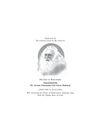 Dedicated To
The Greatest Guru In My Universe
THE LION OF PUDUCHERRY
Yogamaharishi
Dr. Swami Gitananda Giri Guru Maharaj
(24-07-1907 to 29-12-1993)
Who Protected the Purity of Rishiculture Ashtanga Yoga
With His Mighty Roar of Truth
 