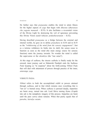 Introduction 19
He further says that pranayama enables the mind to attain fitness
for the higher aspects of yoga that begin with dharana (dharanasu
cha yogyata manasah – II.53). It also facilitates a reverential vision
of the Divine Light by destroying the veil of ignorance preventing
this Divine Vision (tatah kshiyate prakashavaranam – II.52).
Having described pranayama as a bridge between the external and
internal worlds, he goes on to define pratyahara in II.54 and in II.55
as the "withdrawing of the mind from the sensory engagements". Just
as a tortoise withdraws its limbs into its shell, the senses cease to
function as soon as the mind (the main energy source for sensory
function) starts the journey inwards. No wonder the mind is called
the super-sense or the ekendriya (the "one sense").
At this stage of sadhana, the sincere sadhaka is finally ready for the
onward, inner journey and so Maharishi Patañjali ends the Sadhana
Pada keeping us "in suspense" about the forth-coming Vibhuti Pada
that will deal with attainment of powers through practice of the inner,
antaranga yoga.
VIBHUTI PADA:
Vibhuti refers to both the accomplished siddhi or powers attained
through sadhana, and to that which remains once everything that is
"not us" is burned away. When sadhana is pursued deeply, impurities
are burnt away, turned into ash. Lord Shiva turning Kama (Cupid)
into ash is the metaphoric imagery of this process. Impurities are burnt
until the pure sattwa alone remains. When that purity equals that of
purusha, kaivalya occurs.
 