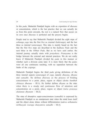 20 Understanding the Yoga Darshan
In this pada, Maharishi Patañjali begins with an exposition of dharana
or concentration, which is the last practice that we can actually do
as from this point onwards, the rest is a natural flow that occurs on
its own once dharana is perfected and the process begins.
People tend to say that Maharishi Patañjali divided the eight steps of
ashtanga yoga into the first five as external (bahiranga), and the last
three as internal (antaranga). This idea is mainly based on the fact
that the first five steps are described in the Sadhana Pada and the
next three in the Vibhuti Pada. But as we have seen earlier, the
internal journey actually starts with pratyahara. Pranayama is the
bridge between the external and internal practices. We do not really
know if Maharishi Patañjali divided the pada in this manner or
whether such a division came later. It is more likely that the padas
were all one continuous teaching, with no separation between the
limbs of the yoganga.
Maharishi Patañjali begins the third pada giving definitions of the
three internal aspects (antaranga) of yoga, namely dharana, dhyana
and samadhi. He defines dharana as the process of binding
consciousness to a point, place, region or object (desha bandhah
chittasya dharana – III.1). He further defines dhyana as the state
when there is a steady and continuous flow of attention and
concentration on a point, place, region or object (tatra pratyaya
ekatanata dhyanam – III.2).
The state of absorptive super-consciousness (samadhi) is expressed by
Maharishi Patañjali as an omnipresent state when the mind loses itself
and the object alone shines without differentiation (tadeva arthamatra
nirbhasyam swarupa shunyamiva samadhi – III.3).
 