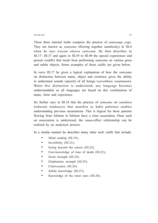 Introduction 21
These three internal limbs comprise the practice of antaranga yoga.
They are known as samyama (flowing together seamlessly) in III.4
when he says trayam ekatwa samyama. He then describes in
III.17 - III.37 and again in III.39 to III.49 the special experiences and
powers (siddhi) that result from performing samyama on various gross
and subtle objects. Some examples of these siddhi are given below.
In sutra III.17 he gives a logical explanation of how the samyama
on distinction between name, object and existence gives the ability
to understand sounds (speech) of all beings (sarvabhuta rutajnanam).
When this distinction is understood, any language becomes
understandable as all languages are based on this combination of
name, form and experience.
He further says in III.18 that the practice of samyama on samskara
(inherent tendencies that manifest as habit patterns) enables
understanding previous incarnations. This is logical for these patterns
flowing from lifetime to lifetime have a clear association. Once such
an association is understood, the cause-effect relationship can be
realized by an analytical process.
In a similar manner he describes many other such siddhi that include:
• Mind reading (III.19);
• Invisibility (III.21);
• Going beyond the senses (III.22);
• Fore-knowledge of time of death (III.23);
• Great strength (III.24);
• Elephantine strength (III.25);
• Clairvoyance (III.26);
• Subtle knowledge (III.27);
• Knowledge of the inner stars (III.28);
 