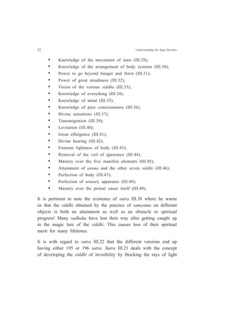 22 Understanding the Yoga Darshan
• Knowledge of the movement of stars (III.29);
• Knowledge of the arrangement of body systems (III.30);
• Power to go beyond hunger and thirst (III.31);
• Power of great steadiness (III.32);
• Vision of the various siddha (III.33);
• Knowledge of everything (III.34);
• Knowledge of mind (III.35);
• Knowledge of pure consciousness (III.36);
• Divine sensations (III.37);
• Transmigration (III.39);
• Levitation (III.40);
• Great effulgence (III.41);
• Divine hearing (III.42);
• Extreme lightness of body (III.43);
• Removal of the veil of ignorance (III.44);
• Mastery over the five manifest elements (III.45);
• Attainment of anima and the other seven siddhi (III.46);
• Perfection of body (III.47);
• Perfection of sensory apparatus (III.48);
• Mastery over the primal cause itself (III.49).
It is pertinent to note the existence of sutra III.38 where he warns
us that the siddhi obtained by the practice of samyama on different
objects is both an attainment as well as an obstacle to spiritual
progress! Many sadhaka have lost their way after getting caught up
in the magic lure of the siddhi. This causes loss of their spiritual
merit for many lifetimes.
It is with regard to sutra III.22 that the different versions end up
having either 195 or 196 sutra. Sutra III.21 deals with the concept
of developing the siddhi of invisibility by blocking the rays of light
 